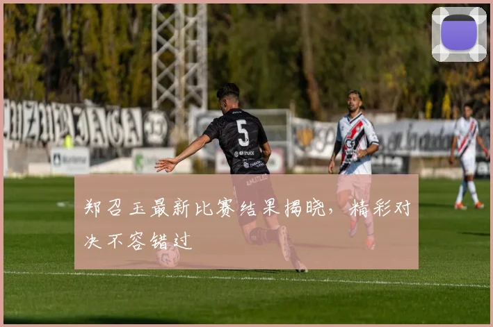 郑召玉最新比赛结果揭晓，精彩对决不容错过
