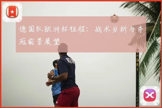 德国队欧洲杯征程：战术分析与夺冠前景展望